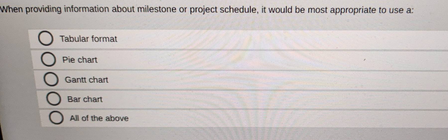 When providing information about milestone or project schedule, it would be most appropriate to use a:
Tabular format
Pie chart
Gantt chart
Bar chart
All of the above