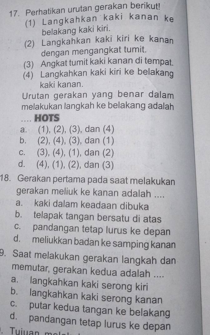 Perhatikan urutan gerakan berikut!
(1) Langkahkan kaki kanan ke
belakang kaki kiri.
(2) Langkahkan kaki kiri ke kanan
dengan mengangkat tumit.
(3) Angkat tumit kaki kanan di tempat.
(4) Langkahkan kaki kiri ke belakang
kaki kanan.
Urutan gerakan yang benar dalam
melakukan langkah ke belakang adalah
.... HOTS
a. .  1)(2) ,(3) , dan (4)
b. (2), (4), (3) , dan (1)
C. . (3), (4), (1), dan (2)
d. . (4), (1), (2), dan (3)
18. Gerakan pertama pada saat melakukan
gerakan meliuk ke kanan adalah ....
a. kaki dalam keadaan dibuka
b. telapak tangan bersatu di atas
c. pandangan tetap lurus ke depan
d. meliukkan badan ke samping kanan
9. Saat melakukan gerakan langkah dan
memutar, gerakan kedua adalah ....
a. langkahkan kaki serong kiri
b. langkahkan kaki serong kanan
c. putar kedua tangan ke belakang
d. pandangan tetap lurus ke depan