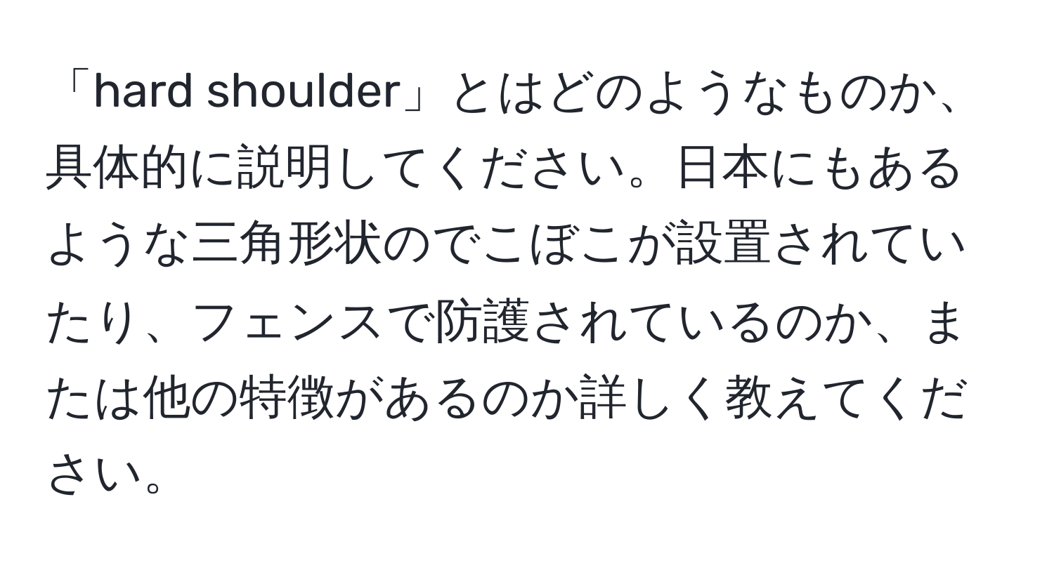 「hard shoulder」とはどのようなものか、具体的に説明してください。日本にもあるような三角形状のでこぼこが設置されていたり、フェンスで防護されているのか、または他の特徴があるのか詳しく教えてください。