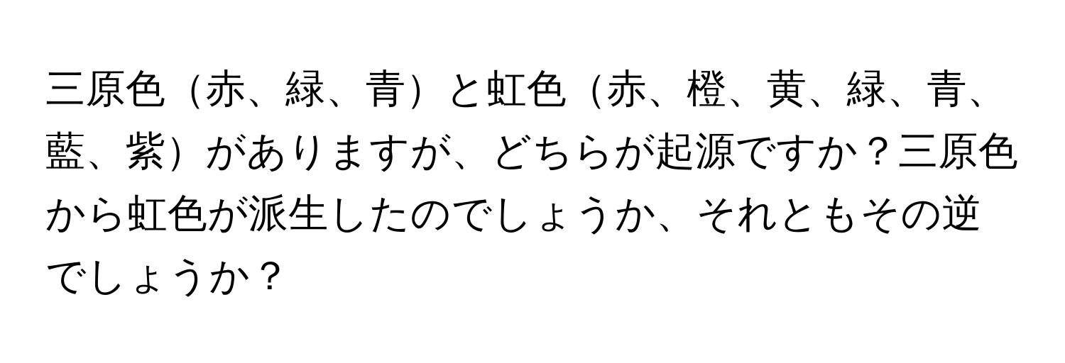 三原色赤、緑、青と虹色赤、橙、黄、緑、青、藍、紫がありますが、どちらが起源ですか？三原色から虹色が派生したのでしょうか、それともその逆でしょうか？