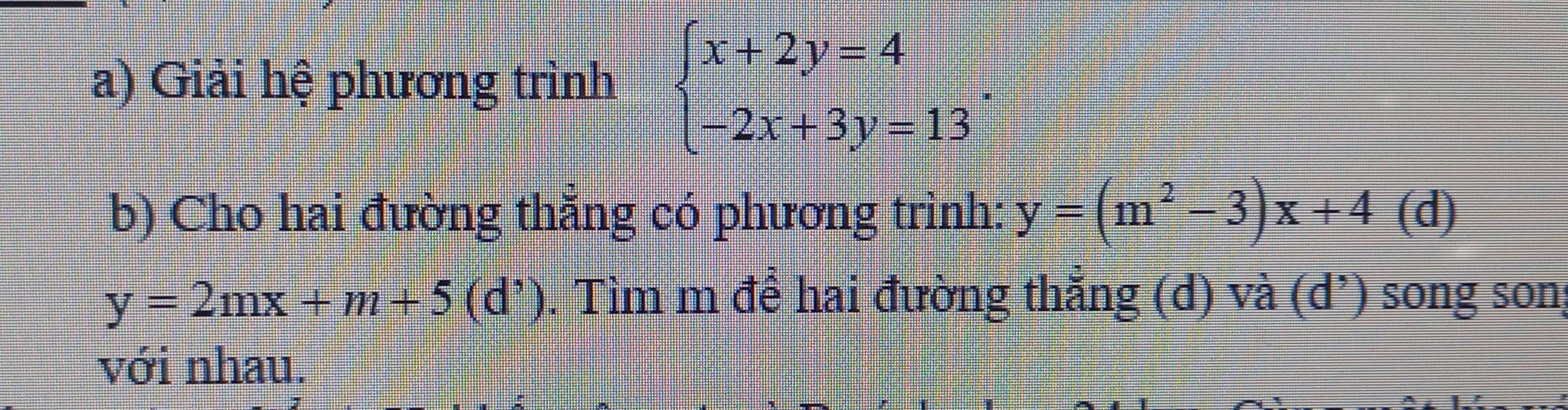 Giải hệ phương trình beginarrayl x+2y=4 -2x+3y=13endarray.. 
b) Cho hai đường thẳng có phương trình: y=(m^2-3)x+4 (d)
y=2mx+m+5(d'). Tìm m để hai đường thắng (d) và (d’) song son;
với nhau.