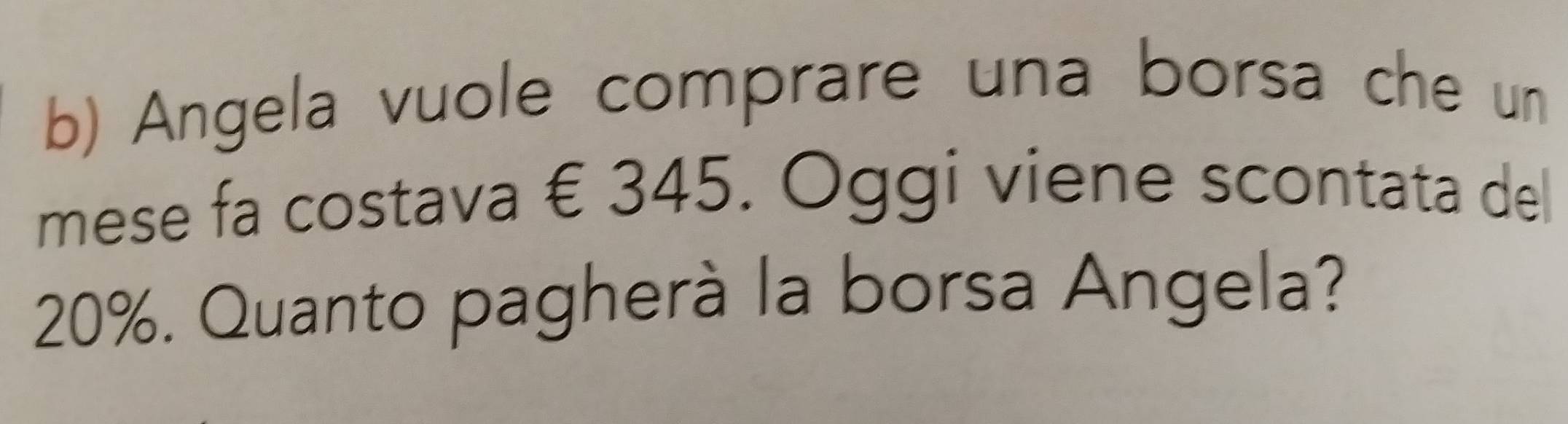 Angela vuole comprare una borsa che un 
mese fa costava € 345. Oggi viene scontata del
20%. Quanto pagherà la borsa Angela?