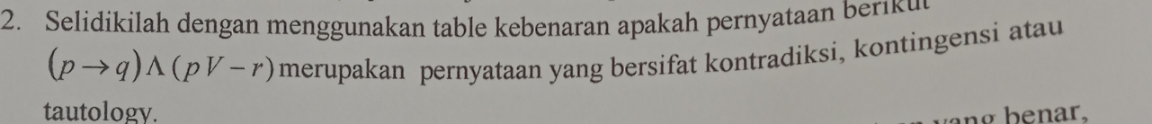 Selidikilah dengan menggunakan table kebenaran apakah pernyataan beriku
(pto q)wedge (pvee -r) merupakan pernyataan yang bersifat kontradiksi, kontingensi atau 
tautology. ng benar,