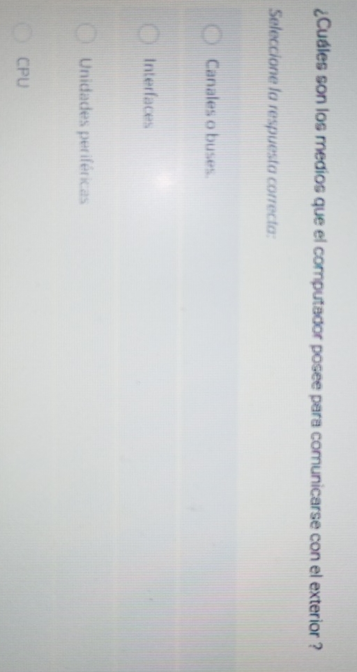 ¿Cuáles son los medios que el computador posee para comunicarse con el exterior ?
Seleccione la respuesta correcta:
Canales o buses.
Interfaces
Unidades periféricas
CPU