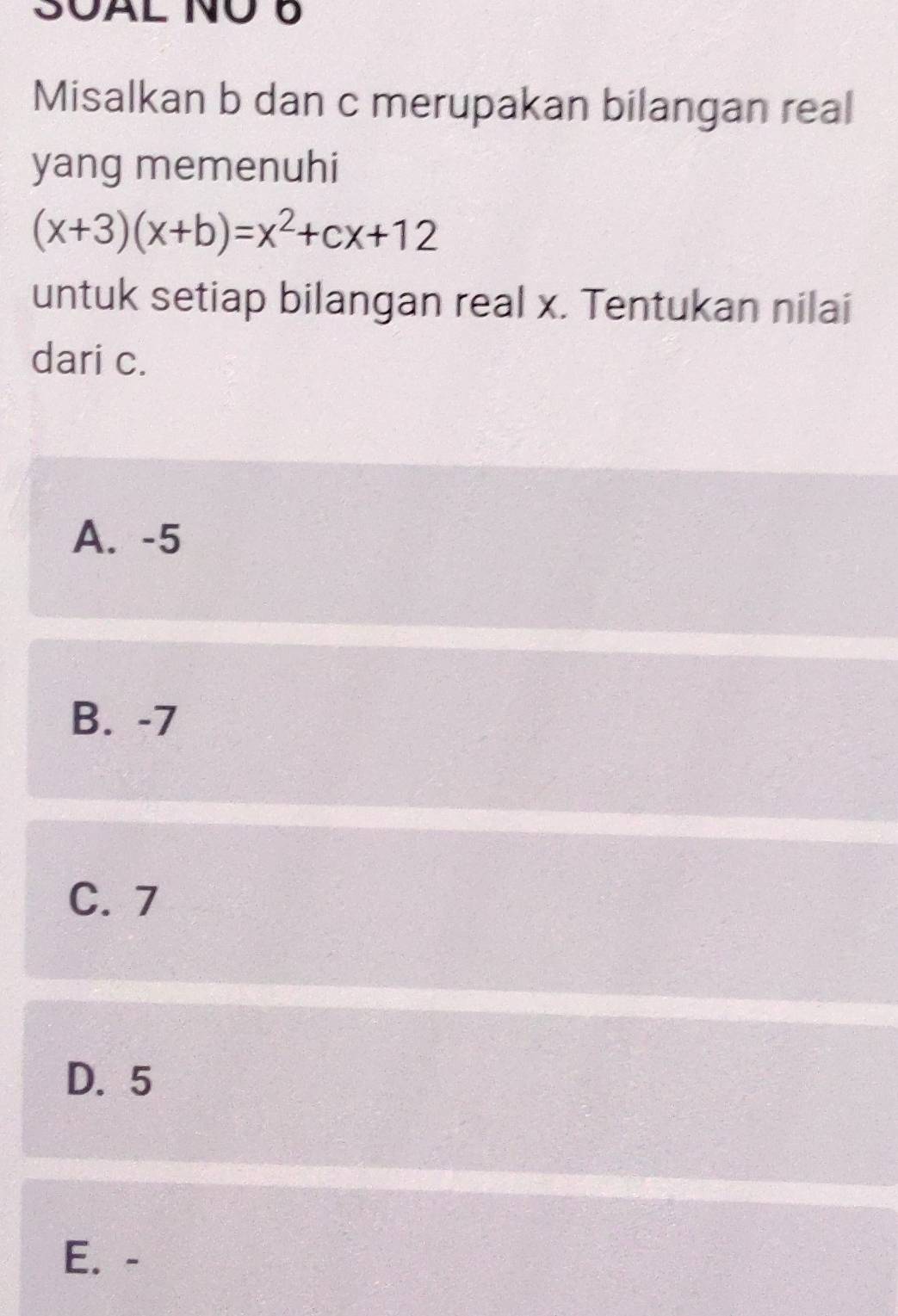 SOAL NÜ 6
Misalkan b dan c merupakan bilangan real
yang memenuhi
(x+3)(x+b)=x^2+cx+12
untuk setiap bilangan real x. Tentukan nilai
dari c.
A. -5
B. -7
C. 7
D. 5
E. -