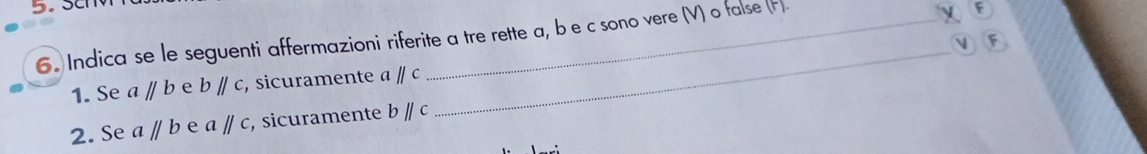 Sc 
6. Indica se le seguenti affermazioni riferite a tre rette a, be c sono vere (V) o false (F). 
1. Se aparallel b e bparallel c ,sicuramente aparallel c
2. Se aparallel b e aparallel c , sicuramente bparallel c
_