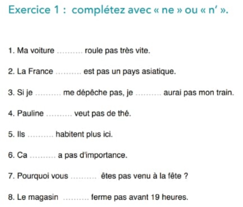 complétez avec « ne » ou « n' ». 
1. Ma voiture _roule pas très vite. 
2. La France _est pas un pays asiatique. 
3. Si je_ me dépêche pas, je _aurai pas mon train. 
4. Pauline _veut pas de thé. 
5. Ils_ habitent plus ici. 
6. Ca _a pas d'importance. 
7. Pourquoi vous _êtes pas venu à la fête ? 
8. Le magasin _ferme pas avant 19 heures.