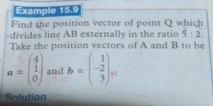 Example 15.9 
Find the position vector of point Q which 
divides line AB externally in the ratio 5:2. 
Take the position vectors of A and B to be
a=beginpmatrix 4 1 0endpmatrix and b=beginpmatrix 1 -2 3endpmatrix
Solution