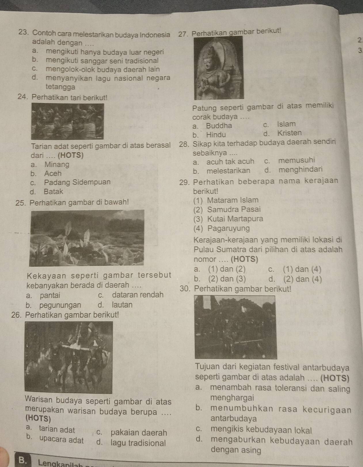 Contoh cara melestarikan budaya Indonesia 27. Perhatikan gambar berikut!
adalah dengan ....
2
a. mengikuti hanya budaya luar negeri 3
b. mengikuti sanggar seni tradisional
c. mengolok-olok budaya daerah lain
d. menyanyikan lagu nasional negara
tetangga
24. Perhatikan tari berikut!
Patung seperti gambar di atas memiliki
corak budaya …
a. Buddha c. Islam
b.Hindu d. Kristen
Tarian adat seperti gambar di atas berasal 28. Sikap kita terhadap budaya daerah sendiri
dari .... (HOTS) sebaiknya ....
a. Minang a. acuh tak acuh c. memusuhi
b. Aceh b. melestarikan d. menghindari
c. Padang Sidempuan 29. Perhatikan beberapa nama kerajaan
d. Batak berikut!
25. Perhatikan gambar di bawah! (1) Mataram Islam
(2) Samudra Pasai
(3) Kutai Martapura
(4) Pagaruyung
Kerajaan-kerajaan yang memiliki lokasi di
Pulau Sumatra dari pilihan di atas adalah
nomor .... (HOTS)
a. (1) dan (2) c. (1) dan (4)
Kekayaan seperti gambar tersebut b. (2) dan (3) d. (2) dan (4)
kebanyakan berada di daerah .... 30. Perhatikan gambar berikut!
a. pantai c. dataran rendah
b. pegunungan d. lautan
26. Perhatikan gambar berikut!
Tujuan dari kegiatan festival antarbudaya
seperti gambar di atas adalah ... (HOTS)
a. menambah rasa toleransi dan saling
menghargai
Warisan budaya seperti gambar di atas b. menumbuhkan rasa kecurigaan
merupakan warisan budaya berupa ....
(HOTS) antarbudaya
a. tarian adat c. pakaian daerah c. mengikis kebudayaan lokal
b. upacara adat d. lagu tradisional
d. mengaburkan kebudayaan daerah
dengan asing
B.