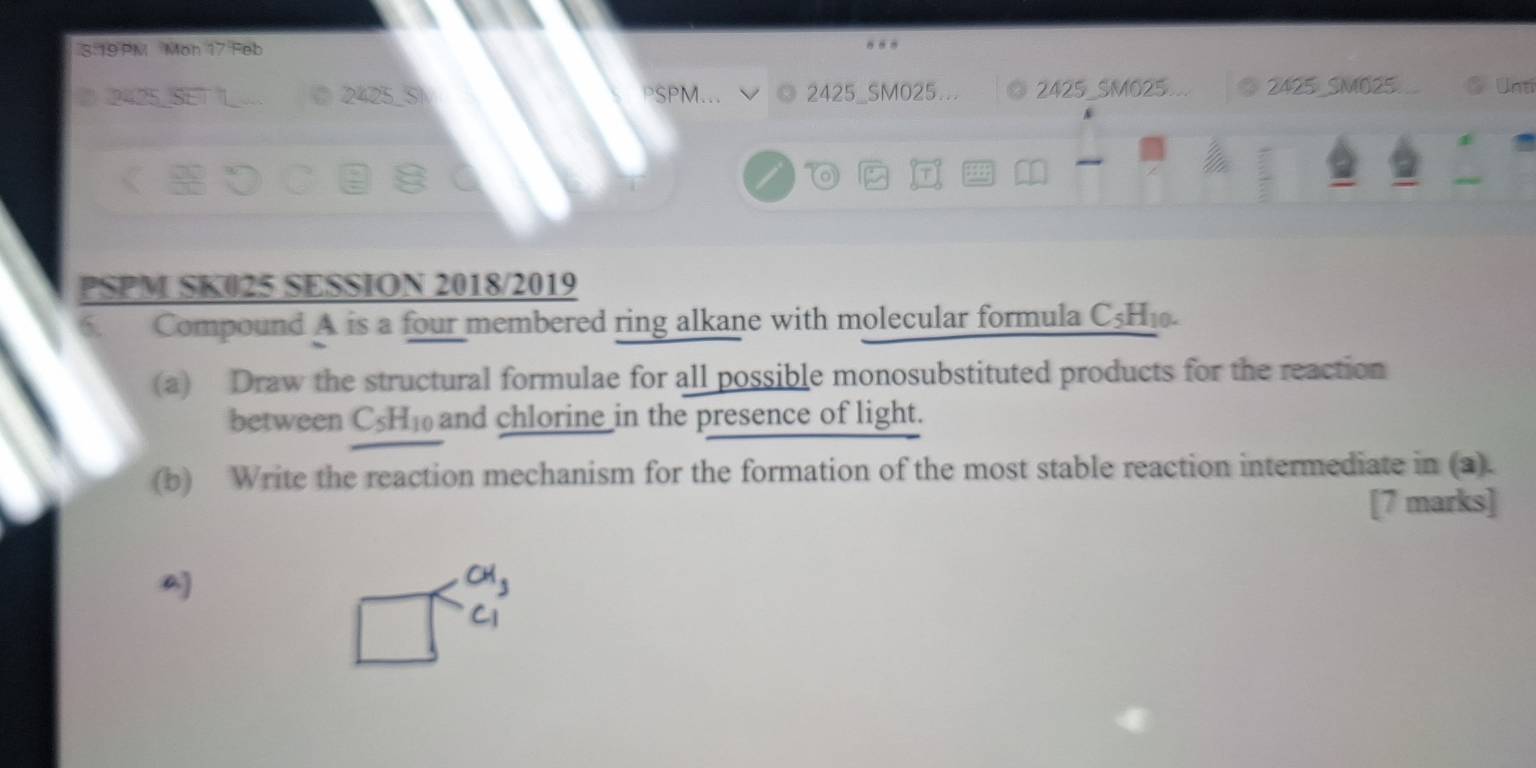 3.19 PM Mon 17 Feb 
C 2425_ SI PSPM... 2425_SM025.. 2425 _SMO25 2425 _SMO25 a C Unti 
T 
PSPM SK025 SESSION 2018/2019 
6 Compound A is a four membered ring alkane with molecular formula C_5H_10. 
(a) Draw the structural formulae for all possible monosubstituted products for the reaction 
between C_5H_10 and chlorine in the presence of light. 
(b) Write the reaction mechanism for the formation of the most stable reaction intermediate in (a). 
[7 marks]

CH_3
S