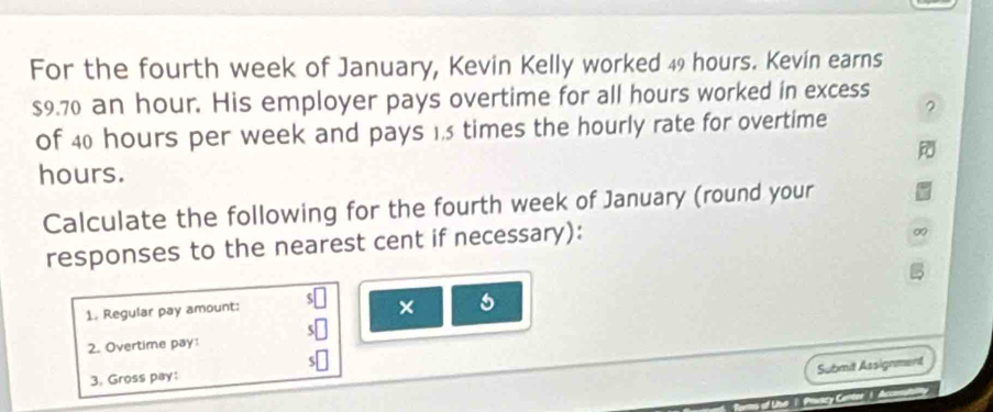 For the fourth week of January, Kevin Kelly worked 49 hours. Kevín earns
$9.70 an hour. His employer pays overtime for all hours worked in excess 
of 40 hours per week and pays 1.5 times the hourly rate for overtime 2
hours. 
Calculate the following for the fourth week of January (round your 
responses to the nearest cent if necessary): 
1. Regular pay amount: 
× 
2. Overtime pay: 
Submit Assignment 
3. Gross pay: