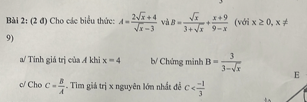 (2 đ) Cho các biểu thức: A= (2sqrt(x)+4)/sqrt(x)-3  và B= sqrt(x)/3+sqrt(x) + (x+9)/9-x  (với x≥ 0,x!=
9) 
a/ Tính giá trị của A khi x=4 b/ Chứng minh B= 3/3-sqrt(x) 
E 
c/ Cho C= B/A . Tìm giá trị x nguyên lớn nhất để C