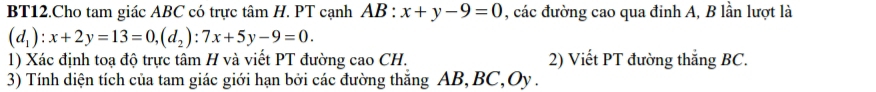 BT12.Cho tam giác ABC có trực tâm H. PT cạnh AB:x+y-9=0 , các đường cao qua đinh A, B lần lượt là
(d_1):x+2y=13=0, (d_2):7x+5y-9=0. 
1) Xác định toạ độ trực tâm H và viết PT đường cao CH. 2) Viết PT đường thắng BC.
3) Tính diện tích của tam giác giới hạn bởi các đường thắng AB, BC, Oy.