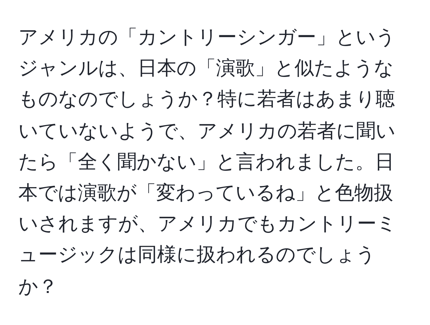 アメリカの「カントリーシンガー」というジャンルは、日本の「演歌」と似たようなものなのでしょうか？特に若者はあまり聴いていないようで、アメリカの若者に聞いたら「全く聞かない」と言われました。日本では演歌が「変わっているね」と色物扱いされますが、アメリカでもカントリーミュージックは同様に扱われるのでしょうか？