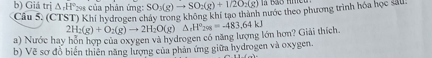 Giá trị △ _rH° *298 của phản ứng: SO_3(g)to SO_2(g)+1/2O_2(g) la bão nheu. 
Câu 5. (CTST) Khí hydrogen cháy trong không khí tạo thành nước theo phương trình hóa học sau:
2H_2(g)+O_2(g)to 2H_2O(g)△ _rH°_298=-483,64kJ
a) Nước hay hỗn hợp của oxygen và hydrogen có năng lượng lớn hơn? Giải thích. 
b) Vẽ sơ đồ biến thiên năng lượng của phản ứng giữa hydrogen và oxygen.