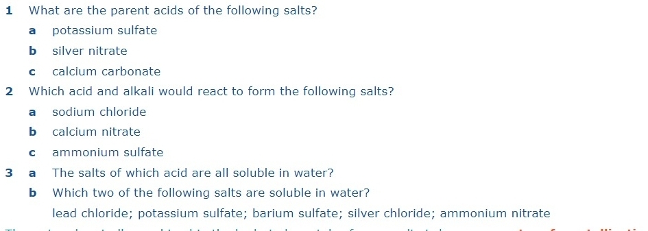 What are the parent acids of the following salts?
a potassium sulfate
b silver nitrate
c calcium carbonate
2 Which acid and alkali would react to form the following salts?
a sodium chloride
b calcium nitrate
c ammonium sulfate
3 a The salts of which acid are all soluble in water?
b Which two of the following salts are soluble in water?
lead chloride; potassium sulfate; barium sulfate; silver chloride; ammonium nitrate