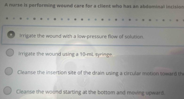 A nurse is performing wound care for a client who has an abdominal incision
. Irrigate the wound with a low-pressure flow of solution.
Irrigate the wound using a 10-mL syringe.
Cleanse the insertion site of the drain using a circular motion toward th
Cleanse the wound starting at the bottom and moving upward.