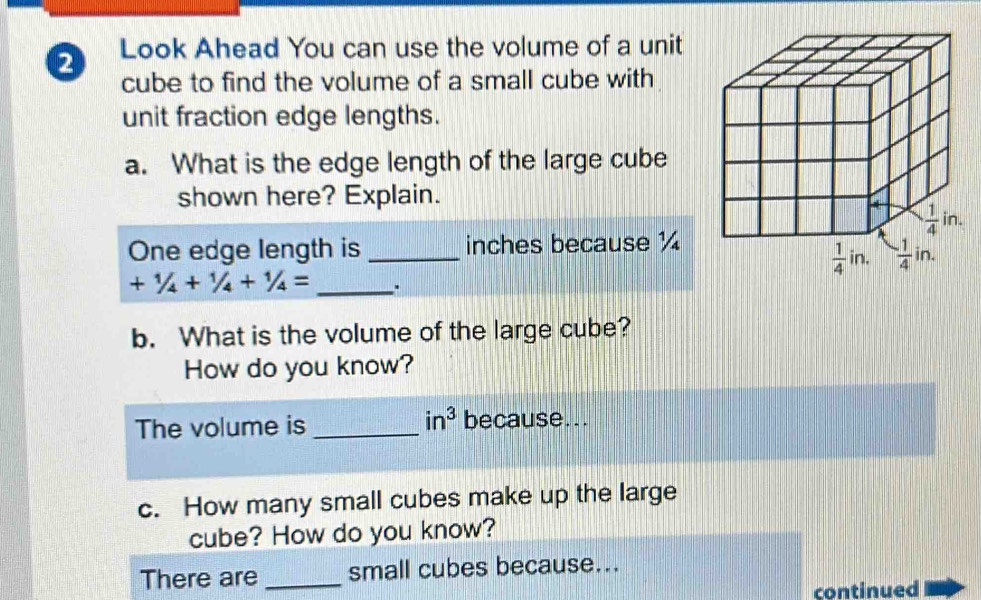 Look Ahead You can use the volume of a unit
cube to find the volume of a small cube with
unit fraction edge lengths.
a. What is the edge length of the large cube
shown here? Explain.
One edge length is _inches because ½
+1/4+1/4+1/4= _ .
b. What is the volume of the large cube?
How do you know?
The volume is _ in^3 because...
c. How many small cubes make up the large
cube? How do you know?
There are _small cubes because...
continued