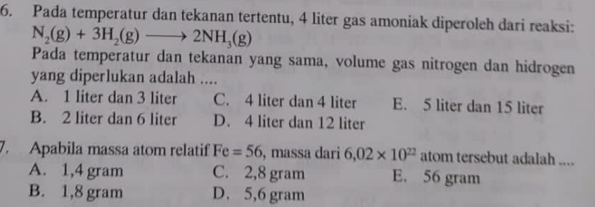 Pada temperatur dan tekanan tertentu, 4 liter gas amoniak diperoleh dari reaksi:
N_2(g)+3H_2(g)to 2NH_3(g)
Pada temperatur dan tekanan yang sama, volume gas nitrogen dan hidrogen
yang diperlukan adalah ....
A. 1 liter dan 3 liter C. 4 liter dan 4 liter E. 5 liter dan 15 liter
B. 2 liter dan 6 liter D. 4 liter dan 12 liter
7. Apabila massa atom relatif Fe=56 , massa dari 6,02* 10^(22) atom tersebut adalah ....
A. 1,4 gram C. 2,8 gram E. 56 gram
B. 1,8 gram D. 5,6 gram