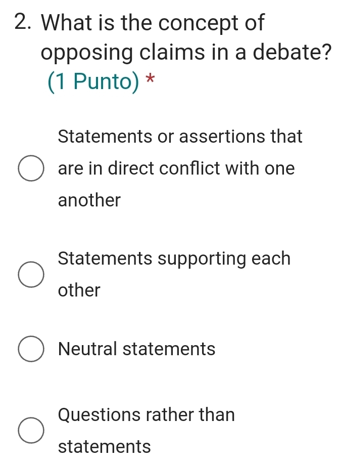 What is the concept of
opposing claims in a debate?
(1 Punto) *
Statements or assertions that
are in direct conflict with one
another
Statements supporting each
other
Neutral statements
Questions rather than
statements