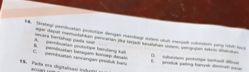 Strategi pembuatan prototipe dengan membagi sistem utuh menjadi subsister yang lebih kecil
secara bertahap pada saat . . . .
agar dapat memudahkan pencarian jika terjadi kesalahan sistem, pengujian teknis diiakukan
A. pembuatan prototipe berulang kali
B. pembuatan beragam konsep desain D. subsistem prototipe berhasil dibuat
C. pembuatan rancangan produk baru E. produk paling banyak diminati pasar
15. Pada era digitalisasi industri
acuan unt