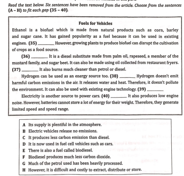 Read the text below. Six sentences have been removed from the article. Choose from the sentences
(A-H) to fit each gap (35-40). 
Fuels for Vehicles
Ethanol is a biofuel which is made from natural products such as corn, barley
and sugar cane. It has gained popularity as a fuel because it can be used in existing
engines. (35)_ However, growing plants to produce biofuel can disrupt the cultivation
of crops as a food source.
(36)_ It is a diesel substitute made from palm oil, rapeseed, a member of the
mustard family, and sugar beet. It can also be made using oil collected from restaurant fryers.
(37) _It also burns much cleaner than petrol or diesel.
Hydrogen can be used as an energy source too. (38) _Hydrogen doesn't emit
harmful carbon emissions in the air. It releases water and heat. Therefore, it doesn’t pollute
the environment. It can also be used with existing engine technology. (39)_
Electricity is another source to power cars. (40) _It also produces low engine
noise. However, batteries cannot store a lot of energy for their weight. Therefore, they generate
limited speed and speed range.
A Its supply is plentiful in the atmosphere,
B Electric vehicles release no emissions.
C It produces less carbon emission than diesel.
D It is now used in fuel cell vehicles such as cars.
E There is also a fuel called biodiesel.
F Biodiesel produces much less carbon dioxide.
G Much of the petrol used has been heavily processed.
H However, it is difficult and costly to extract, distribute or store.