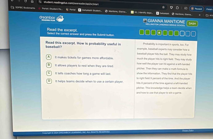 SDPBC Bookmarks Portal | Student Po... Portal DeltaMath Student... Mantione, Gianna... IXL ] Identify depe... DeltaMath Mantione, Glanna... Paused Finish
Al
dreambox RADING PLUS
# GIANNA MANTIONE DASH
WELLINGTON LANDINGS MIDDLE SCHOOL
Read the excerpt.
R
Select the correct answer and press the Submit button.
Read this excerpt. How is probability useful in Probability is important in sports, too. For
baseball? example, baseball experts may consider how a
baseball player hits the ball. They may study how
A It makes tickets for games more affordable. much the player hits to right field. They may study
how well the player can hit against a left-handed
B It allows players to rest when they are tired. pitcher. Then they can make a math formula to
C It tells coaches how long a game will last. show the information. They find that the player hits
to right field X percent of the time. And the player
D) It helps teams decide when to use a certain player. hits X percent of the time against a left-handed
pitcher. This knowledge helps a team decide when
and how to use that player to win a game.