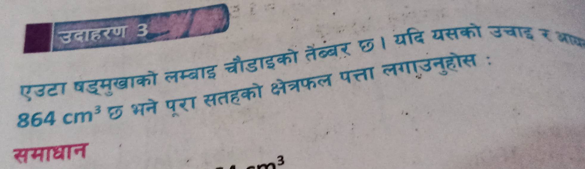 उदाहरण 3 
एउटा षड्मुखाको लम्बाइ चौडाइको तैंब्बर् छ। यदि यसको उचाद र आब
864cm^3 छ भने पूरा सतहको क्षेत्रफल पत्ता लगाउनुहोस : 
समाधान 
3
m^2