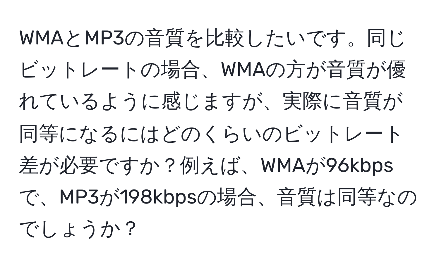 WMAとMP3の音質を比較したいです。同じビットレートの場合、WMAの方が音質が優れているように感じますが、実際に音質が同等になるにはどのくらいのビットレート差が必要ですか？例えば、WMAが96kbpsで、MP3が198kbpsの場合、音質は同等なのでしょうか？