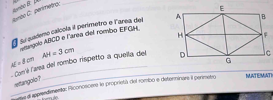 Rombo B: 
Rombo C: perimetro: 
_ 
Sul quaderno calcola il perimetro e l'area del 
rettangolo ABCD e l'area del rombo EFGH.
AH=3cm
AE=8cm
- Com'è l'area del rombo rispetto a quella del 
rettangolo? 
_* vo di apprendimento: Riconoscere le proprietà del rombo e determinare il perimetro MATEMATI 
formule.