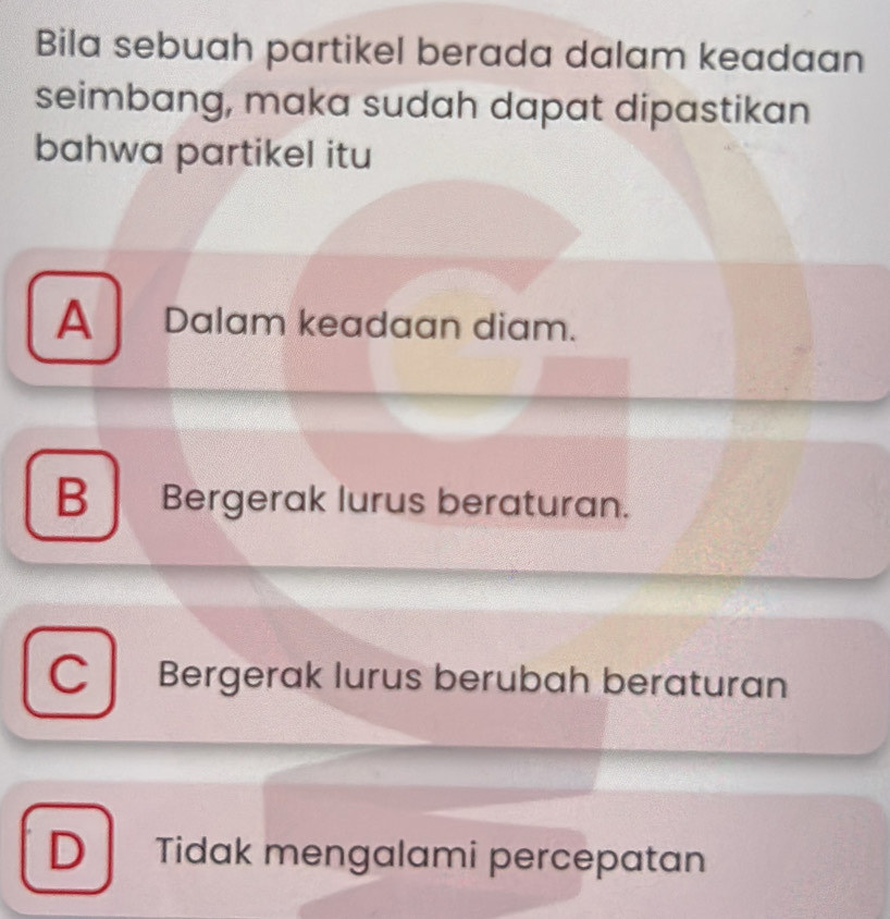 Bila sebuah partikel berada dalam keadaan
seimbang, maka sudah dapat dipastikan
bahwa partikel itu
A Dalam keadaan diam.
B Bergerak lurus beraturan.
C Bergerak lurus berubah beraturan
D Tidak mengalami percepatan