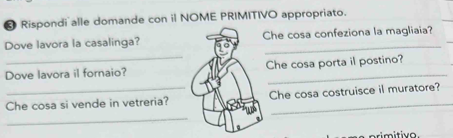 Rispondi alle domande con il NOME PRIMITIVO appropriato. 
Dove lavora la casalinga?Che cosa confeziona la magliaia? 
_ 
Dove lavora il fornaio?Che cosa porta il postino? 
Che cosa si vende in vetreria?Che cosa costruisce il muratore? 
_ 
primitivo.