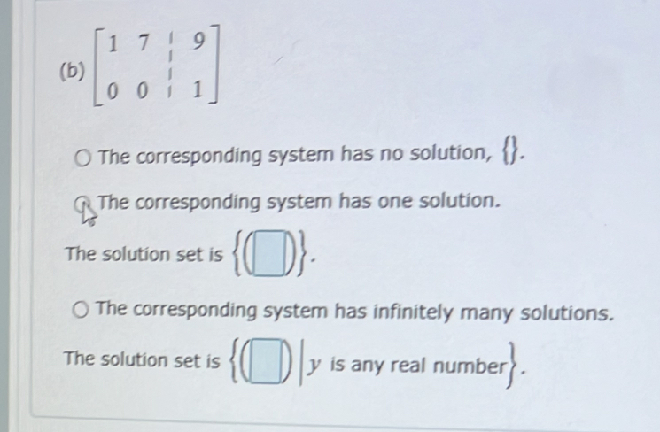 beginbmatrix 1&7&|&9 0&0&|&1endbmatrix
The corresponding system has no solution,
The corresponding system has one solution.
The solution set is  (□ ).
The corresponding system has infinitely many solutions.
The solution set is  (□ )| is any real number 