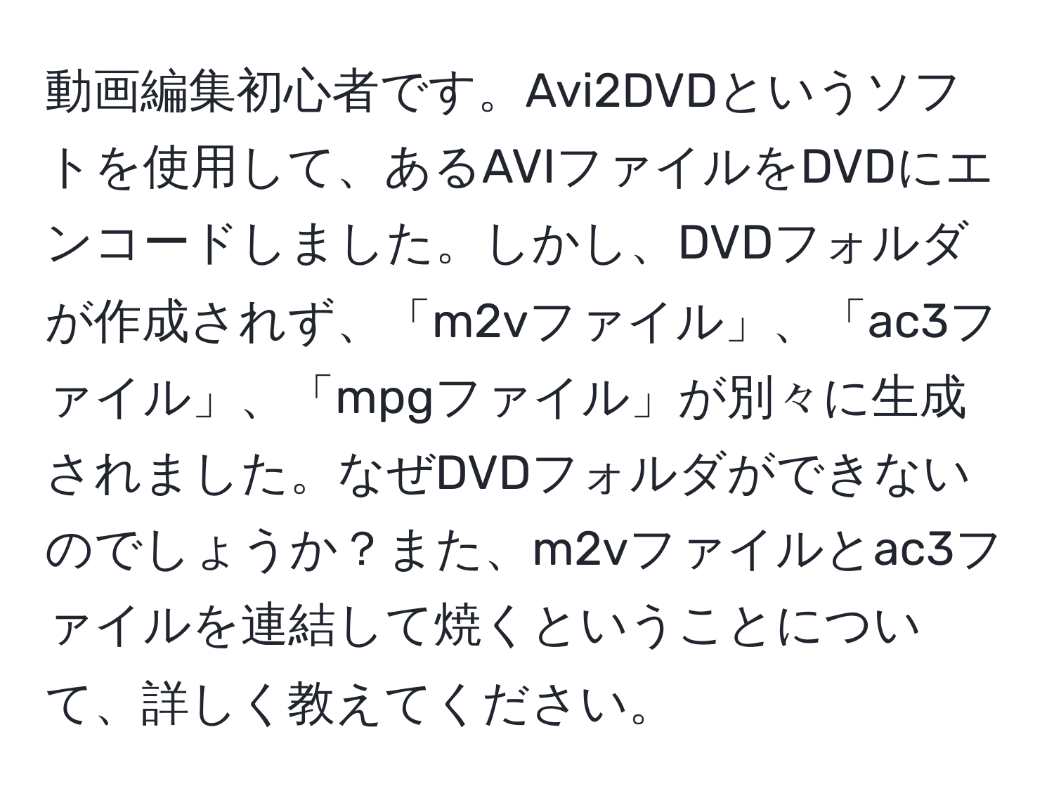 動画編集初心者です。Avi2DVDというソフトを使用して、あるAVIファイルをDVDにエンコードしました。しかし、DVDフォルダが作成されず、「m2vファイル」、「ac3ファイル」、「mpgファイル」が別々に生成されました。なぜDVDフォルダができないのでしょうか？また、m2vファイルとac3ファイルを連結して焼くということについて、詳しく教えてください。