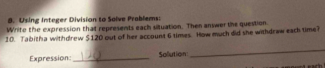 Using Integer Division to Solve Problems: 
Write the expression that represents each situation. Then answer the question. 
10. Tabitha withdrew $120 out of her account 6 times. How much did she withdraw each time? 
Expression: _Solution: 
_