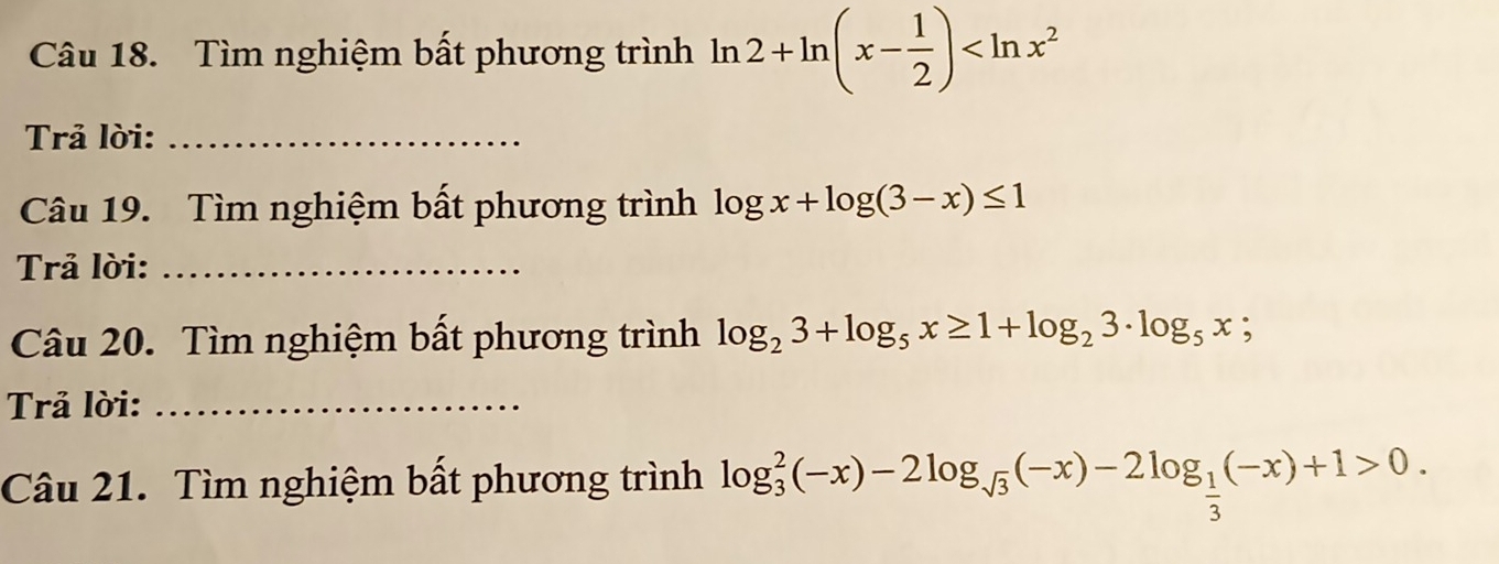 Tìm nghiệm bất phương trình ln 2+ln (x- 1/2 )
Trả lời:_ 
Câu 19. Tìm nghiệm bất phương trình log x+log (3-x)≤ 1
Trả lời:_ 
Câu 20. Tìm nghiệm bất phương trình log _23+log _5x≥ 1+log _23· log _5x;
Trả lời:_ 
Câu 21. Tìm nghiệm bất phương trình log _3^(2(-x)-2log _sqrt(3))(-x)-2log _ 1/3 (-x)+1>0.