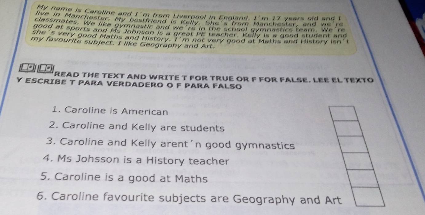 My name is Caroline and I' m from Liverpool in England. I 'm 17 years old and 
live in Manchester. My bestfriend is Kelly. She's from anchester, and w r 
classmates. We like gymnastic and we're in the school gymnastics team. We're 
good at sports and Ms Johnson is a great PE teacher. Kelly is a good student and 
she's very good Maths and History. I’m not very good at Maths and History isn’t 
my favourite subject. I like Geography and Art. 
so 
READ THE TEXT AND WRITE T FOR TRUE OR F FOR FALSE. LEE EL TEXTO 
Y ESCRIBE T PARA VERDADERO O F PARA FALSO 
1. Caroline is American 
2. Caroline and Kelly are students 
3. Caroline and Kelly arent´n good gymnastics 
4. Ms Johsson is a History teacher 
5. Caroline is a good at Maths 
6. Caroline favourite subjects are Geography and Art