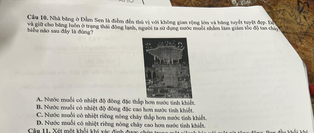 Nhà băng ở Đầm Sen là điểm đến thú vị với không gian rộng lớn và băng tuyết tuyệt đẹp. Để
và giữ cho băng luôn ở trạng thái đông lạnh, người ta sử dụng nước muối nhằm làm giảm tốc độ tan chảy
biểu nào sau đây là đúng?
A. Nước muối có nhiệt độ đông đặc thấp hơn nước tinh khiết.
B. Nước muối có nhiệt độ đông đặc cao hơn nước tinh khiết.
C. Nước muối có nhiệt riêng nóng chảy thấp hơn nước tinh khiết.
D. Nước muối có nhiệt riêng nóng chảy cao hơn nước tinh khiết.
Câu 11. Xét một khối khí xác định đự