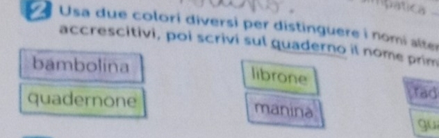 patica 
Usa due colori diversi per distinguere i nomi alter 
accrescitivi, poi scrivi sul quaderno il nome prim 
bambolina 
librone 
rad 
quadernone manina 
gui