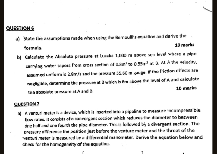 State the assumptions made when using the Bernoulli’s equation and derive the 
formula. 10 marks 
b) Calculate the Absolute pressure at Lusaka 1,000 m above sea level where a pipe 
carrying water tapers from cross section of 0.8m^2 to 0.55m^2 at B. At A the velocity, 
assumed uniform is 2.8m/s and the pressure 55.60 m gauge. If the friction effects are 
negligible, determine the pressure at B which is 6m above the level of A and calculate 
the absolute pressure at A and B. 10 marks 
QUESTION 7 
a) A venturi meter is a device, which is inserted into a pipeline to measure incompressible 
flow rates. It consists of a convergent section which reduces the diameter to between 
one half and one fourth the pipe diameter. This is followed by a divergent section. The 
pressure difference the position just before the venture meter and the throat of the 
venturi meter is measured by a differential manometer. Derive the equation below and 
Check for the homogeneity of the equation. 
r 
1