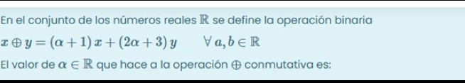 En el conjunto de los números reales IR se define la operación binaria
xoplus y=(alpha +1)x+(2alpha +3)y forall a,b∈ R
El valor de alpha ∈ R que hace a la operación ⊕ conmutativa es: