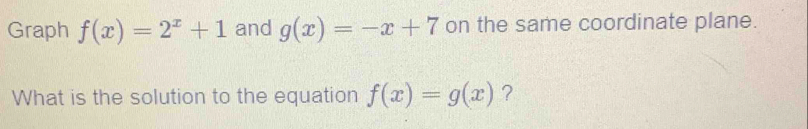 Graph f(x)=2^x+1 and g(x)=-x+7 on the same coordinate plane.
What is the solution to the equation f(x)=g(x) ?