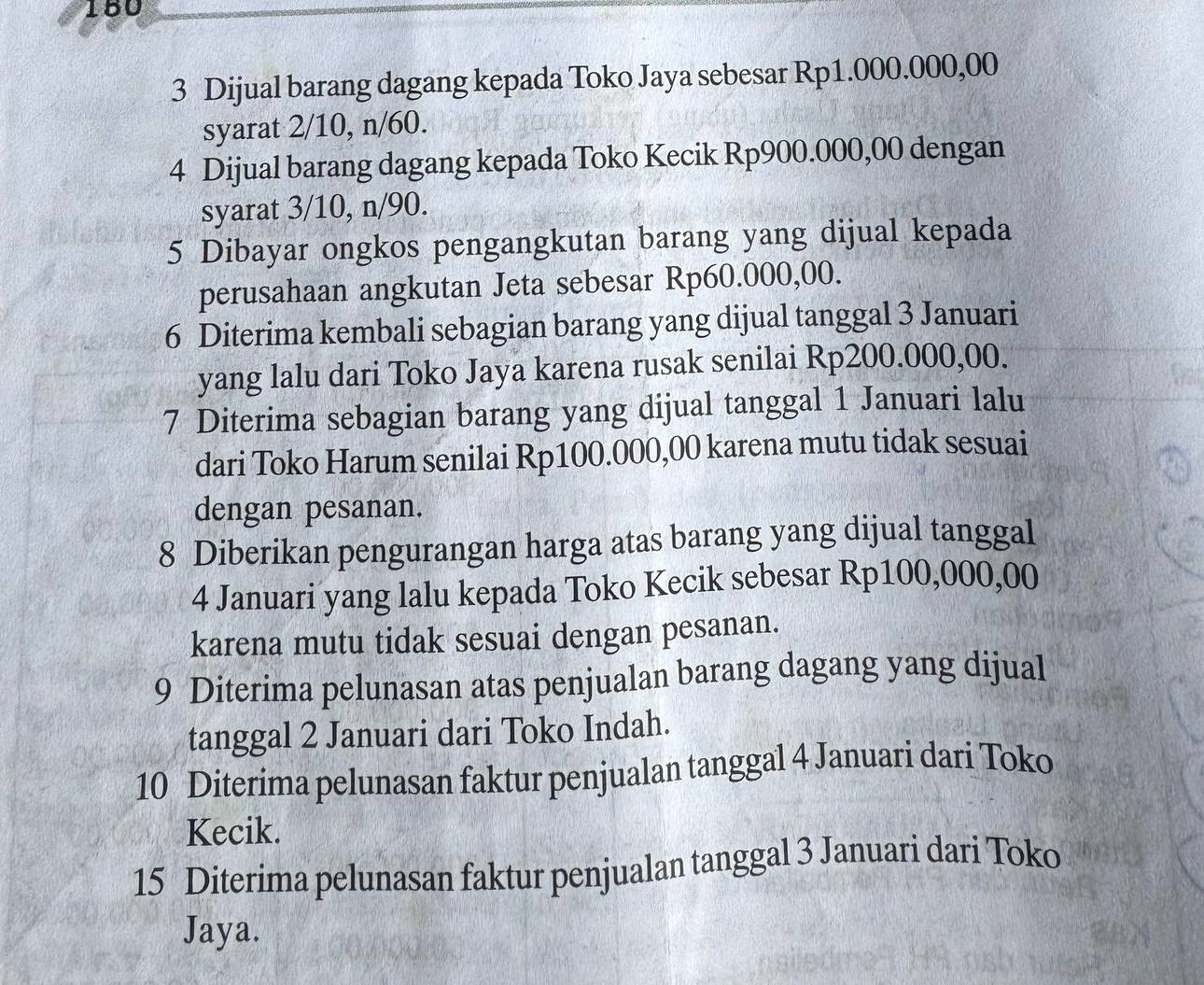 180
3 Dijual barang dagang kepada Toko Jaya sebesar Rp1.000.000,00
syarat 2/10, n/60.
4 Dijual barang dagang kepada Toko Kecik Rp900.000,00 dengan
syarat 3/10, n/90.
5 Dibayar ongkos pengangkutan barang yang dijual kepada
perusahaan angkutan Jeta sebesar Rp60.000,00.
6 Diterima kembali sebagian barang yang dijual tanggal 3 Januari
yang lalu dari Toko Jaya karena rusak senilai Rp200.000,00.
7 Diterima sebagian barang yang dijual tanggal 1 Januari lalu
dari Toko Harum senilai Rp100.000,00 karena mutu tidak sesuai
dengan pesanan.
8 Diberikan pengurangan harga atas barang yang dijual tanggal
4 Januari yang lalu kepada Toko Kecik sebesar Rp100,000,00
karena mutu tidak sesuai dengan pesanan.
9 Diterima pelunasan atas penjualan barang dagang yang dijual
tanggal 2 Januari dari Toko Indah.
10 Diterima pelunasan faktur penjualan tanggal 4 Januari dari Toko
Kecik.
15 Diterima pelunasan faktur penjualan tanggal 3 Januari dari Toko
Jaya.