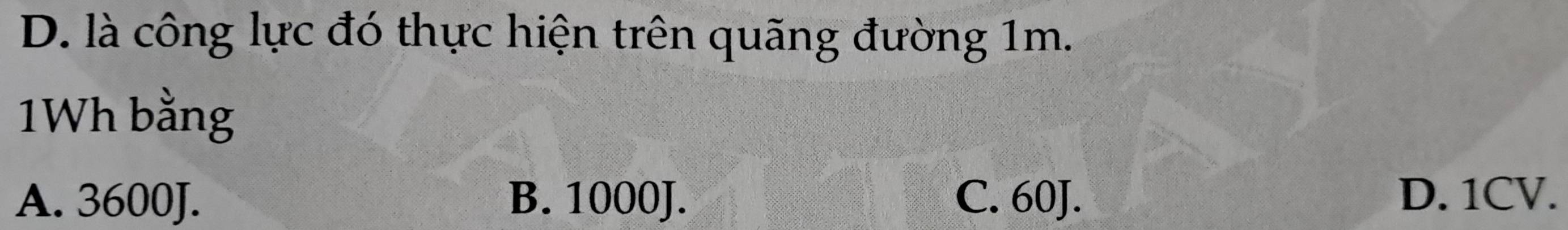 D. là công lực đó thực hiện trên quãng đường 1m.
1Wh bằng
A. 3600J. B. 1000J. C. 60J. D. 1CV.