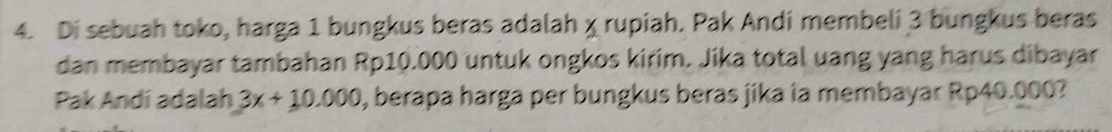 Di sebuah toko, harga 1 bungkus beras adalah χ rupiah. Pak Andi membeli 3 bungkus beras 
dan membayar tambahan Rp10.000 untuk ongkos kirim. Jika total uang yang harus dibayar 
Pak Andí adalah 3x+10.000 , berapa harga per bungkus beras jika ia membayar Rp40.000?