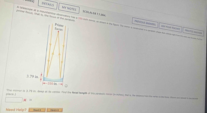 0ints] 
DETAILS MY NOTES SCOLALGB 7.1.064. 
prime focus, that is, the focus of the parabola. 
A telescope at a mountaintop observatory has a 350-inch mirror, as shown in the figure. The mirror is constructed in a parabolic shape that collects ligpht from the stars and fucuem if t si 
Prime 
PREVIOUS ANSWERS ASK YOUR TEACHER PRACTICLANOTHER 
focus
3.79 in.
−350 in. 
place.) The mirror is 3.79 in, deep at its center. Find the focal length of this parabolic mirror (in inches), that is, the distance from the vertex to the facus. (Raund your inwer ae wme 
in 
Need Help? Rsad N Wstch it