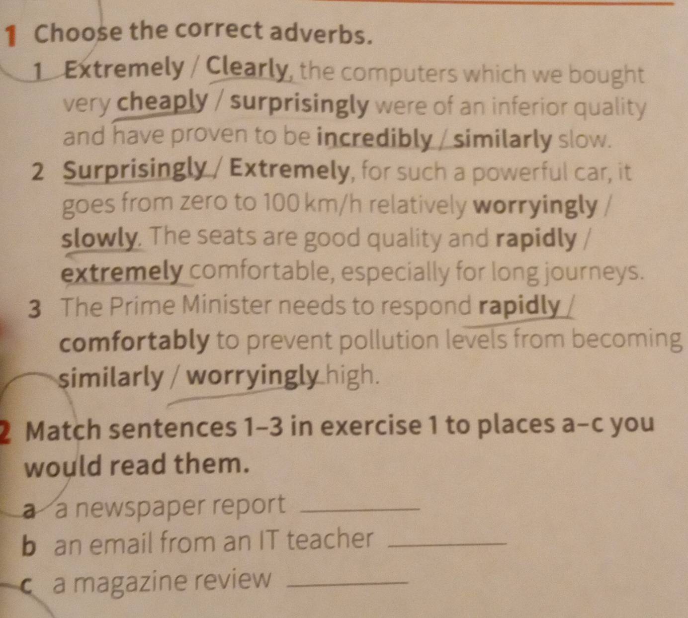 Choose the correct adverbs. 
1 Extremely / Clearly, the computers which we bought 
very cheaply / surprisingly were of an inferior quality 
and have proven to be incredibly / similarly slow. 
2 Surprisingly / Extremely, for such a powerful car, it 
goes from zero to 100 km/h relatively worryingly / 
slowly. The seats are good quality and rapidly / 
extremely comfortable, especially for long journeys. 
3 The Prime Minister needs to respond rapidly 
comfortably to prevent pollution levels from becoming 
similarly / worryingly high. 
2 Match sentences 1-3 in exercise 1 to places a-c you 
would read them. 
a a newspaper report_ 
b an email from an IT teacher_ 
a magazine review_