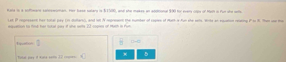 Kala is a software saleswoman. Her base salary is $1500, and she makes an additional $90 for every copy of Math is Fun she seils. 
Let P represent her total pay (in dollars), and let N represent the number of copies of Math is Fun she sells. Write an equation relating P to N. Then use this 
equation to find her total pay if she sells 22 copies of Math is Fun. 
Equation: 
 □ /□   □ -□
Total pay if Kala sells 22 copies: 5□ × 5