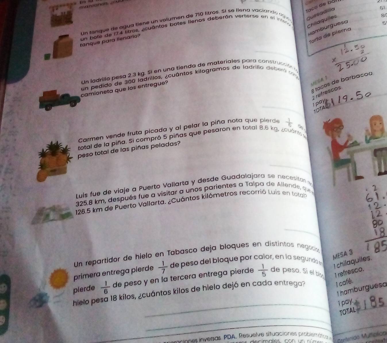 Taço de báll 
2 1
61
8 
Un tanque de agua tiene un volumen de 710 litros. Sl se llena vaciando d e 
Hamburguesa 
un bote de 174 litros, acuántos botes llenos deberán verterse en el inter 
Chilaquiles Quesadílla 
5 
Torta de pierna 
tanque para llenario? 
Un ladrillo pesa 2.3 kg. Si en una tienda de materiales para construcción 
un pedido de 300 ladrillos, ¿cuántos kilogramos de ladrillo deberá cn 
camioneta que los entregue? 
MESA
3 taços de barbaçoa
2 refrescos 
I pay 
TOTA 
Carmen vende fruta picada y al pelar la piña nota que pierde  1/6  de 
total de la piña. Si compró 5 piñas que pesaron en total 8.6 kg, ¿cuánto 
peso total de las píñas peladas? 
Luis fue de viaje a Puerto Vallarta y desde Guadalajara se necesitan re
325.8 km, después fue a visitar a unos parientes a Talpa de Allende, que
126.5 km de Puerto Vallarta. ¿Cuántos kilómetros recorrió Luis en total? 
_ 
Un repartidor de híelo en Tabasco deja bloques en distintos negoció 
I chilaquiles. 
primera entrega pierde  1/7  de peso del bloque por calor, en la segundo 
MESA 3 
pierde  1/6  de peso y en la tercera entrega pierde  1/5  de peso. Si el b 1 refresco. 
hielo pesa 18 kílos, ¿cuántos kilos de hielo dejó en cada entrega? 
I café. 
1 hamburguesa 
_ 
_1 pay. 
_ 
TOTAL 
_ 
ciones inversas. PDA. Resuelve situaciones probiemátio 
Contenido Mulfíplico