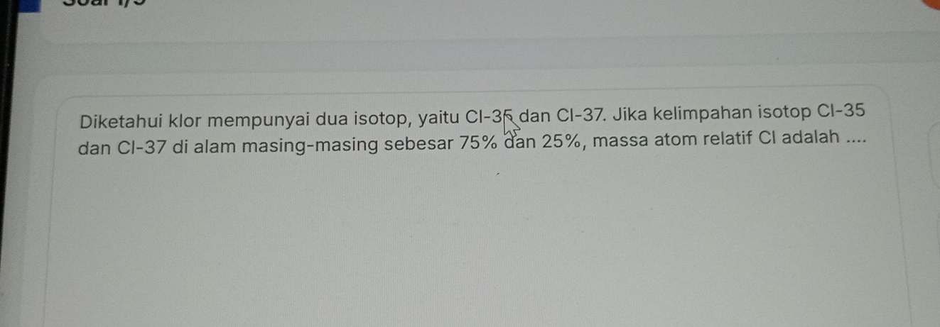 Diketahui klor mempunyai dua isotop, yaitu Cl -35 dan Cl-37. Jika kelimpahan isotop Cl -35
dan CI- 37 di alam masing-masing sebesar 75% dan 25%, massa atom relatif CI adalah ....